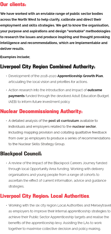 Our clients: We have worked with an enviable range of public sector bodies across the North West to help clarify, calibrate and direct their employment and skills strategies. We get to know the organisation, your purpose and aspirations and design "workable" methodologies to research the issues and produce inspiring and thought provoking intelligence and recommendations, which are implementable and deliver results. Examples include; Liverpool City Region Combined Authority: Development of the 2018-2020 Apprenticeship Growth Plan, articulating the local vision and priorities for actions. Action research into the introduction and impact of outcome payments funded through the devolved Adult Education Budget. (AEB) to inform future investment policy Nuclear Decommissioning Authority: A detailed analysis of the post 16 curriculum available to individuals and employers related to the nuclear sector, including mapping provision and collating qualitative feedback from over 30 employers to produce a series of recommendations to the Nuclear Skills Strategy Group. Blackpool Council: A review of the impact of the Blackpool Careers Journey funded through local Opportunity Area funding. Working with delivery organisations and young people from a range of cohorts to ascertain the effect of current information, advice and guidance strategies. Liverpool City Region: Local Authorities. Working with the six city region Local Authorities and Merseytravel as employers to improve their internal apprenticeship strategies to achieve their Public Sector Apprenticeship targets and realise the benefits of the apprenticeship levy. Assisting the LAs to work together to maximise collective decision and policy making. 