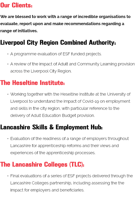 Our Clients: We are blessed to work with a range of incredible organisations to evaluate, report upon and make recommendations regarding a range of initiatives. Liverpool City Region Combined Authority: A programme evaluation of ESF funded projects. A review of the impact of Adult and Community Learning provision across the Liverpool City Region. The Heseltine Institute: Working together with the Heseltine Institute at the University of Liverpool to understand the impact of Covid-19 on employment and skills in the city region, with particular reference to the delivery of Adult Education Budget provision. Lancashire Skills & Employment Hub: Evaluation of the readiness of a range of employers throughout Lancashire for apprenticeship reforms and their views and experiences of the apprenticeship processes. The Lancashire Colleges (TLC): Final evaluations of a series of ESF projects delivered through the Lancashire Colleges partnership, including assessing the the impact for employers and beneficiaries. 