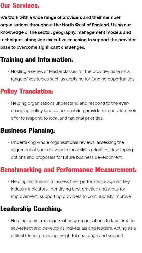 Our Services: We work with a wide range of providers and their member organisations throughout the North West of England. Using our knowledge of the sector, geography, management models and techniques alongside executive coaching to support the provider base to overcome significant challenges. Training and Information: Hosting a series of Masterclasses for the provider base on a range of key topics such as applying for funding opportunities . Policy Translation: Helping organisations understand and respond to the ever-changing policy landscape; enabling providers to position their offer to respond to local and national priorities. Business Planning: Undertaking whole organisational reviews, assessing the alignment of your delivery to local skills priorities, developing options and proposals for future business development. Benchmarking and Performance Measurement: Helping institutions to assess their performance against key industry indicators, identifying best practice and areas for improvement, supporting providers to continuously improve Leadership Coaching: Helping senior managers of busy organisations to take time to self-reflect and develop as individuals and leaders. Acting as a critical friend, providing insightful challenge and support. 